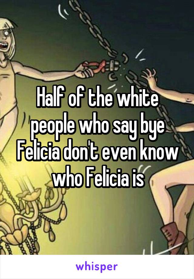Half of the white people who say bye Felicia don't even know who Felicia is