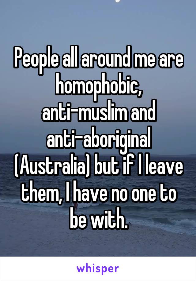 People all around me are homophobic, anti-muslim and anti-aboriginal (Australia) but if l leave them, I have no one to be with.
