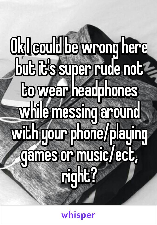 Ok I could be wrong here but it's super rude not to wear headphones while messing around with your phone/playing games or music/ect, right?