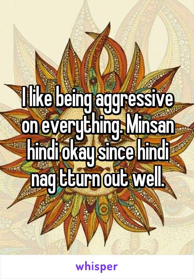 I like being aggressive on everything. Minsan hindi okay since hindi nag tturn out well.