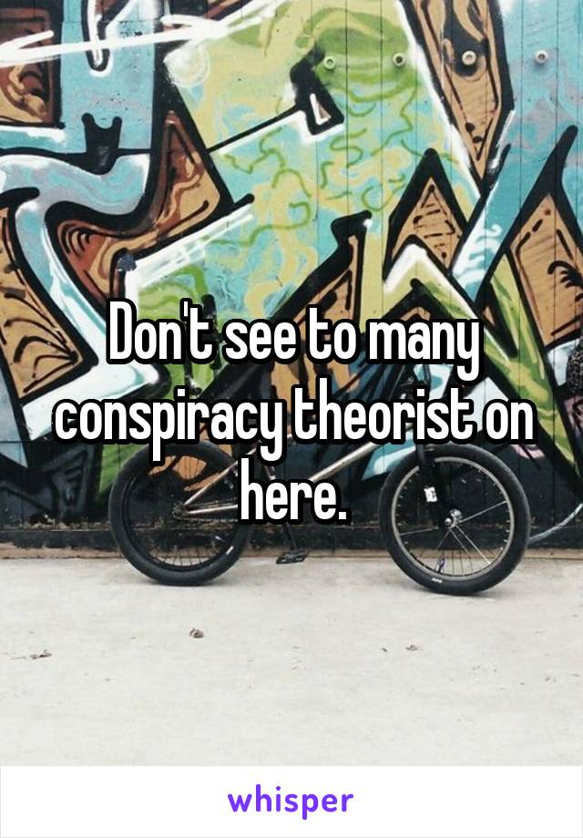 Don't see to many conspiracy theorist on here.