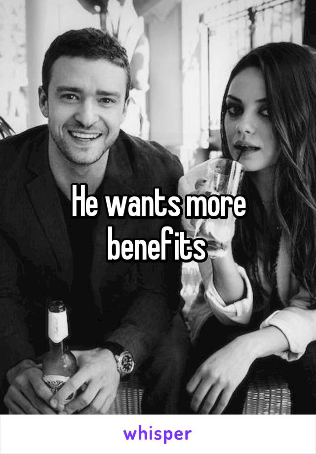 He wants more benefits 