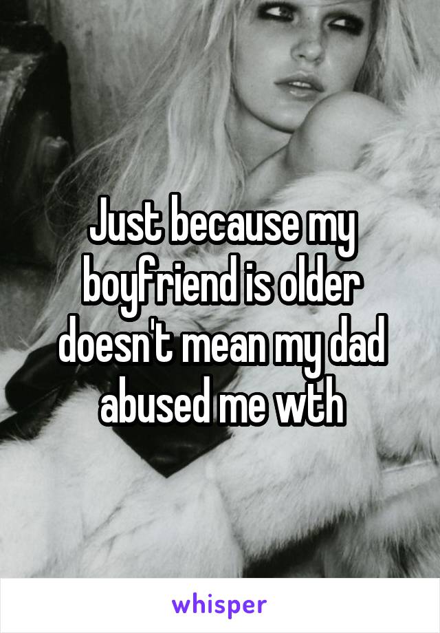 Just because my boyfriend is older doesn't mean my dad abused me wth