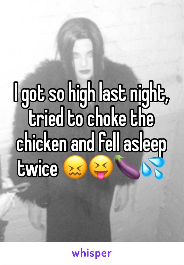 I got so high last night, tried to choke the chicken and fell asleep twice 😖😝🍆💦