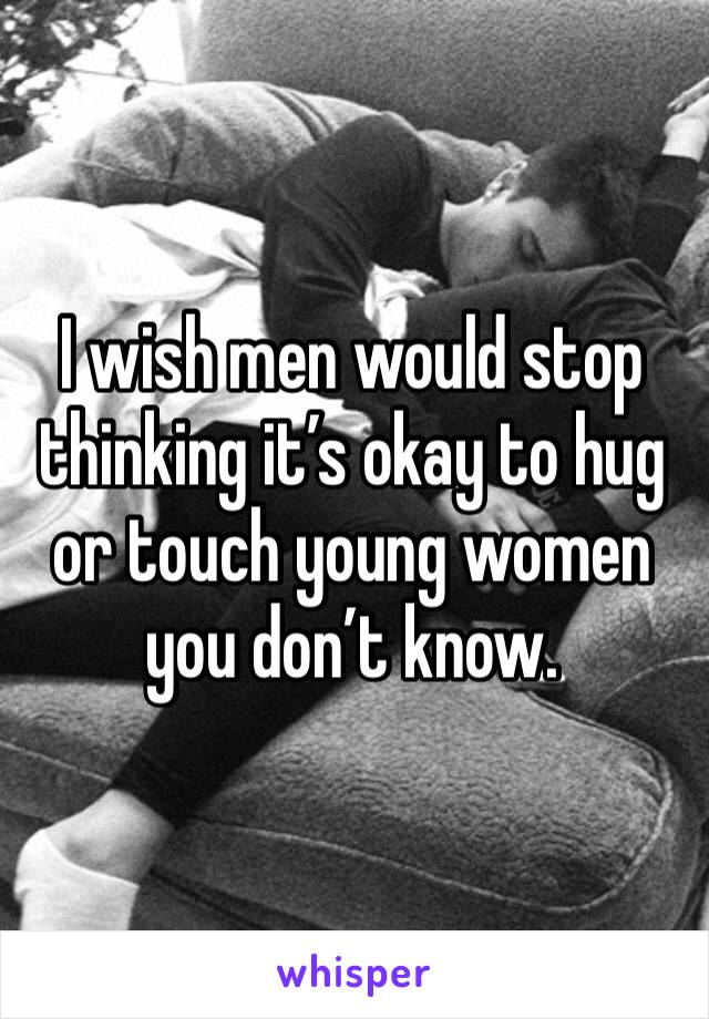 I wish men would stop thinking it’s okay to hug or touch young women you don’t know. 