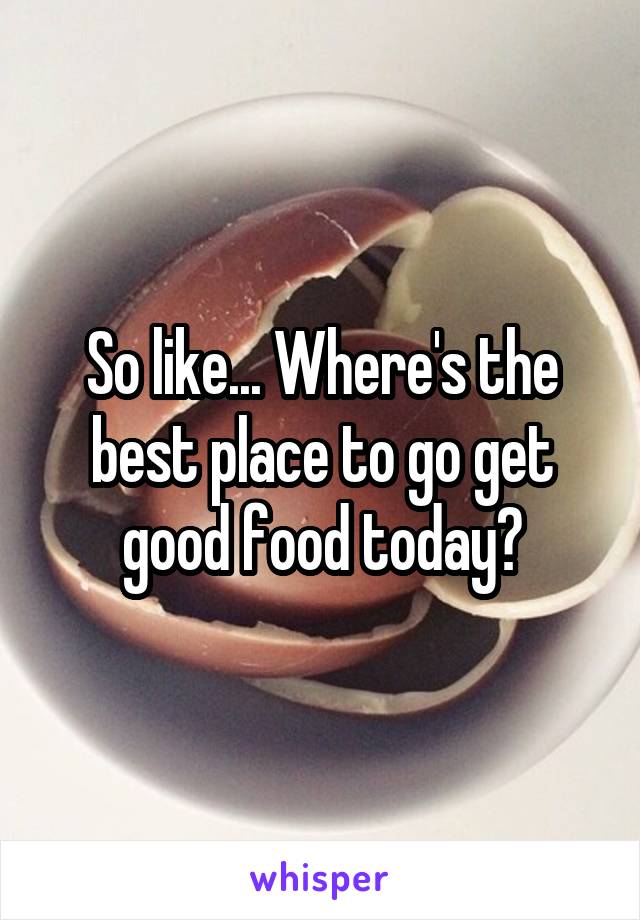 So like... Where's the best place to go get good food today?
