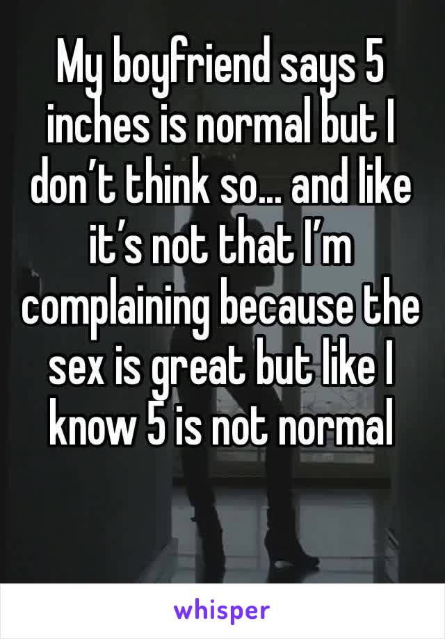 My boyfriend says 5 inches is normal but I don’t think so... and like it’s not that I’m complaining because the sex is great but like I know 5 is not normal 