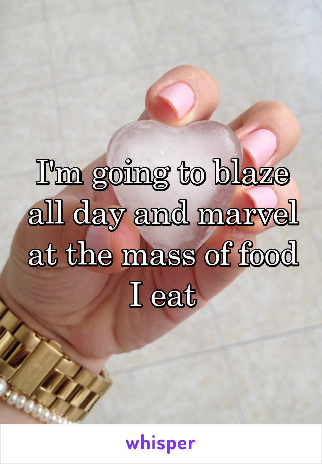 I'm going to blaze all day and marvel at the mass of food I eat