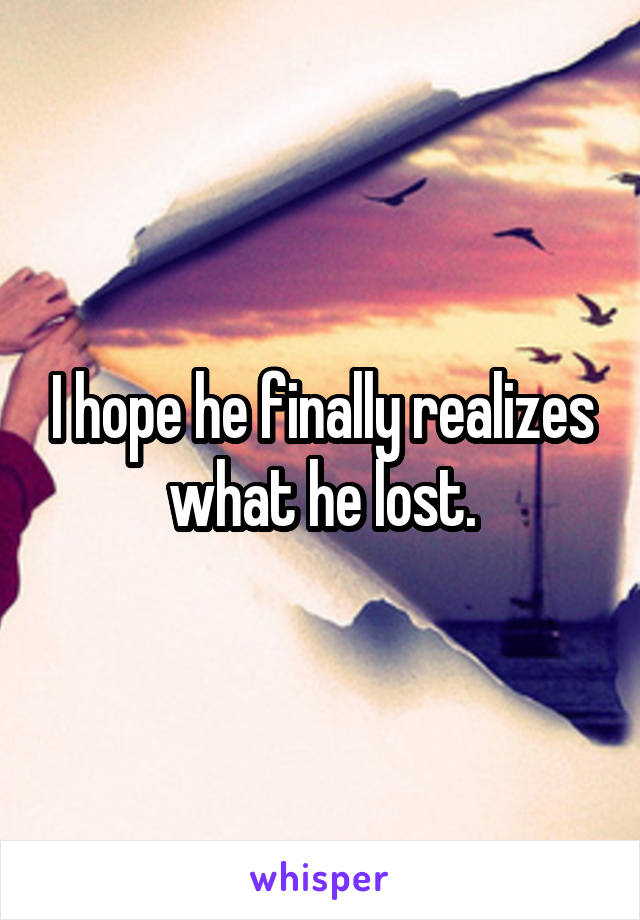 I hope he finally realizes what he lost.