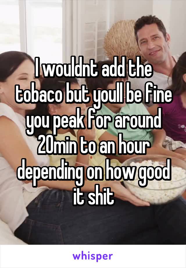 I wouldnt add the tobaco but youll be fine you peak for around 20min to an hour depending on how good it shit