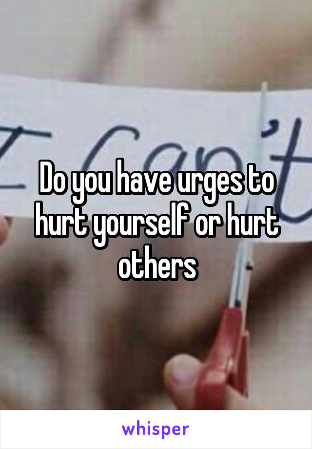 Do you have urges to hurt yourself or hurt others