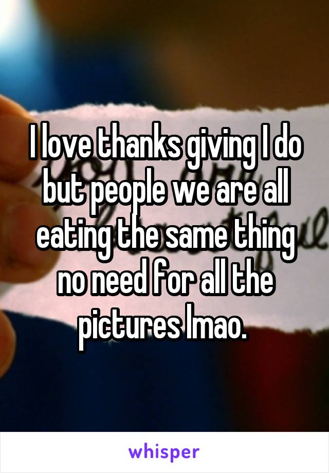 I love thanks giving I do but people we are all eating the same thing no need for all the pictures lmao. 