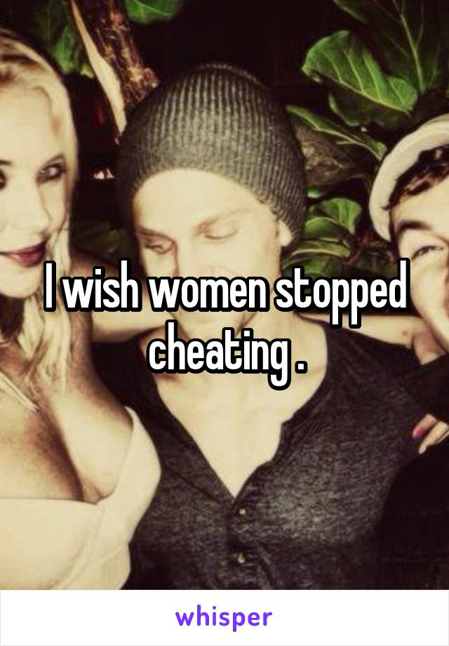 I wish women stopped cheating .