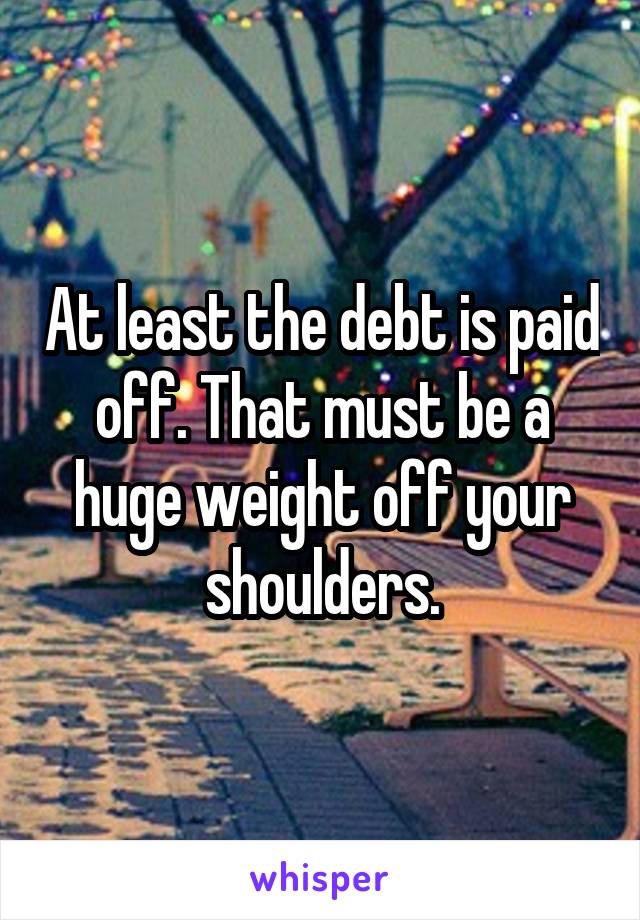 At least the debt is paid off. That must be a huge weight off your shoulders.