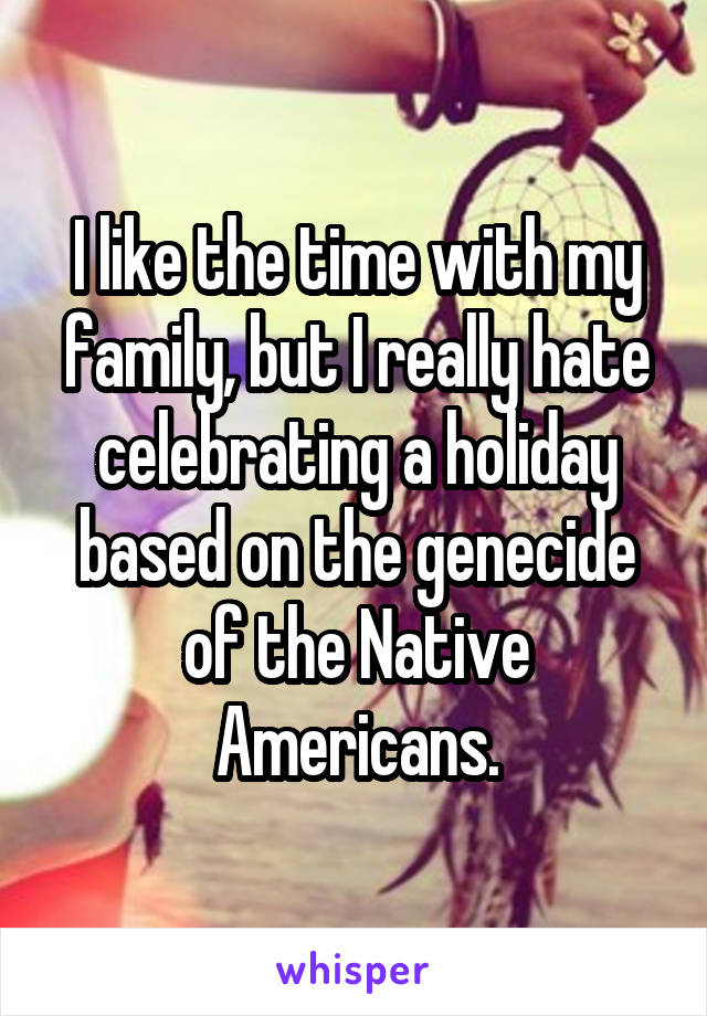 I like the time with my family, but I really hate celebrating a holiday based on the genecide of the Native Americans.