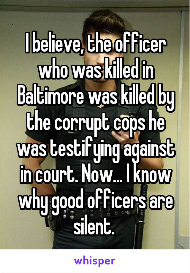 I believe, the officer who was killed in Baltimore was killed by the corrupt cops he was testifying against in court. Now... I know why good officers are silent. 