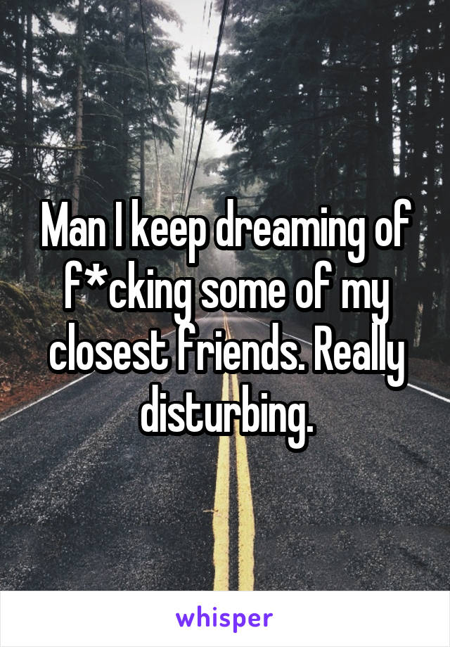 Man I keep dreaming of f*cking some of my closest friends. Really disturbing.
