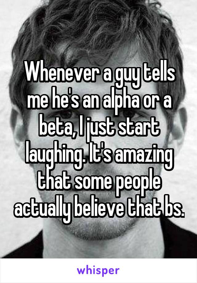 Whenever a guy tells me he's an alpha or a beta, I just start laughing. It's amazing that some people actually believe that bs.