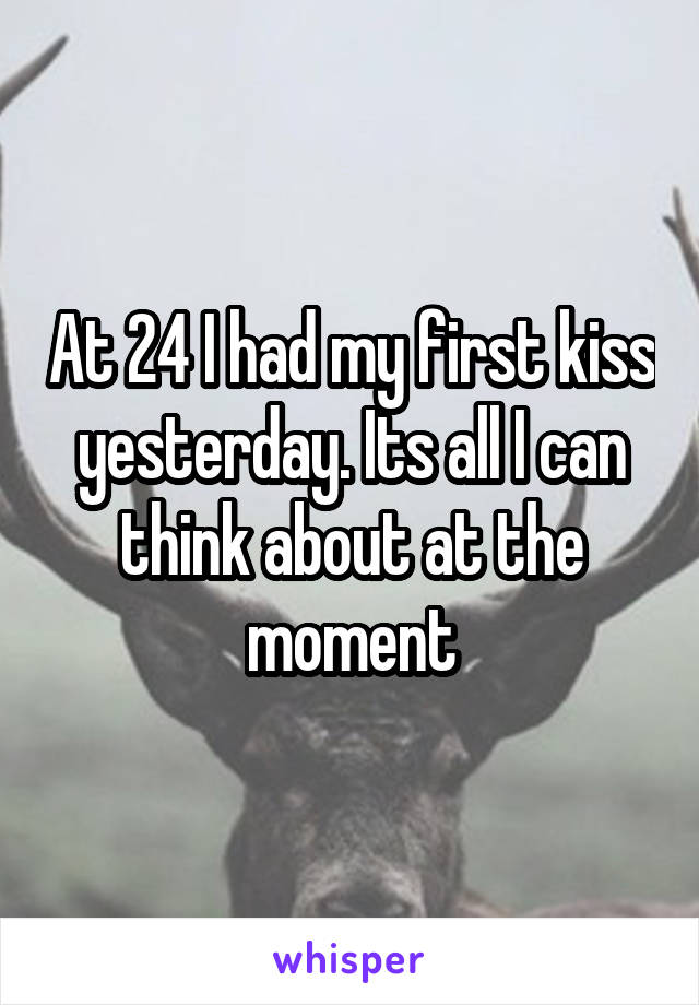 At 24 I had my first kiss yesterday. Its all I can think about at the moment