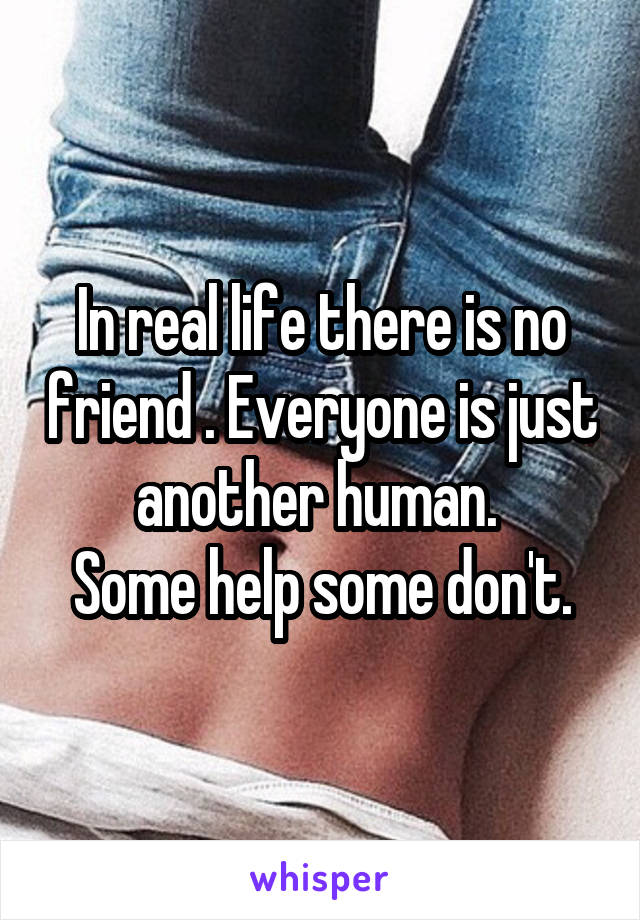 In real life there is no friend . Everyone is just another human. 
Some help some don't.