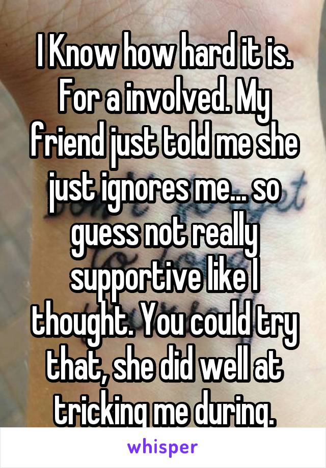 I Know how hard it is. For a involved. My friend just told me she just ignores me... so guess not really supportive like I thought. You could try that, she did well at tricking me during.