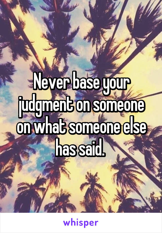 Never base your judgment on someone on what someone else has said. 
