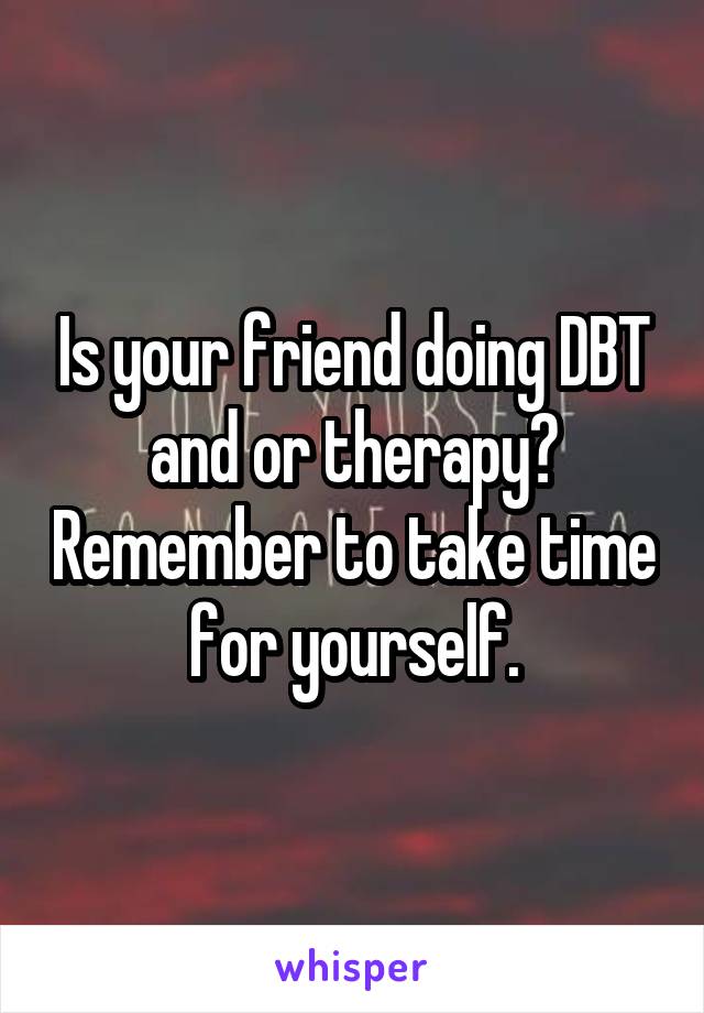 Is your friend doing DBT and or therapy? Remember to take time for yourself.