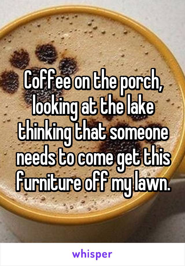 Coffee on the porch, looking at the lake thinking that someone needs to come get this furniture off my lawn.