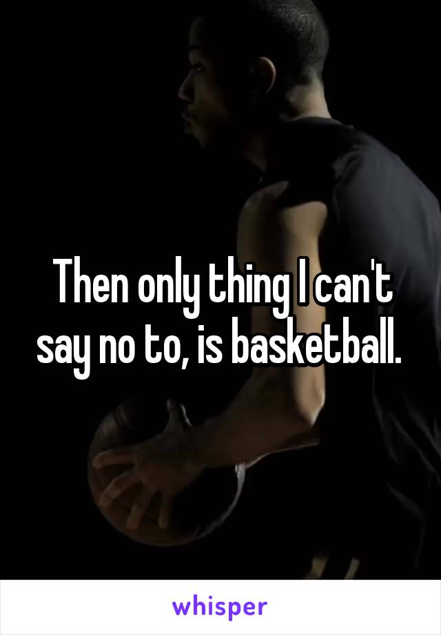 Then only thing I can't say no to, is basketball. 