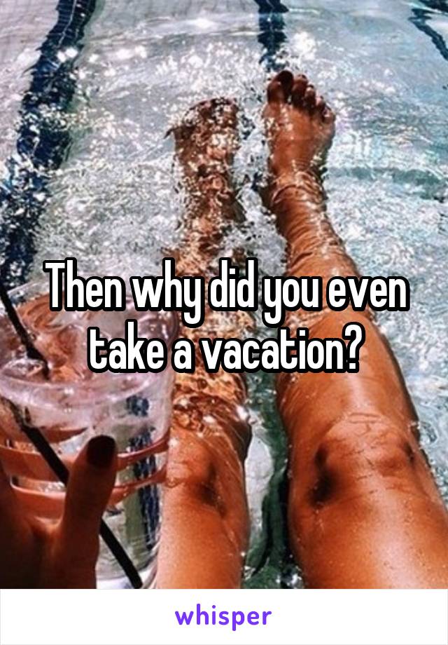 Then why did you even take a vacation?