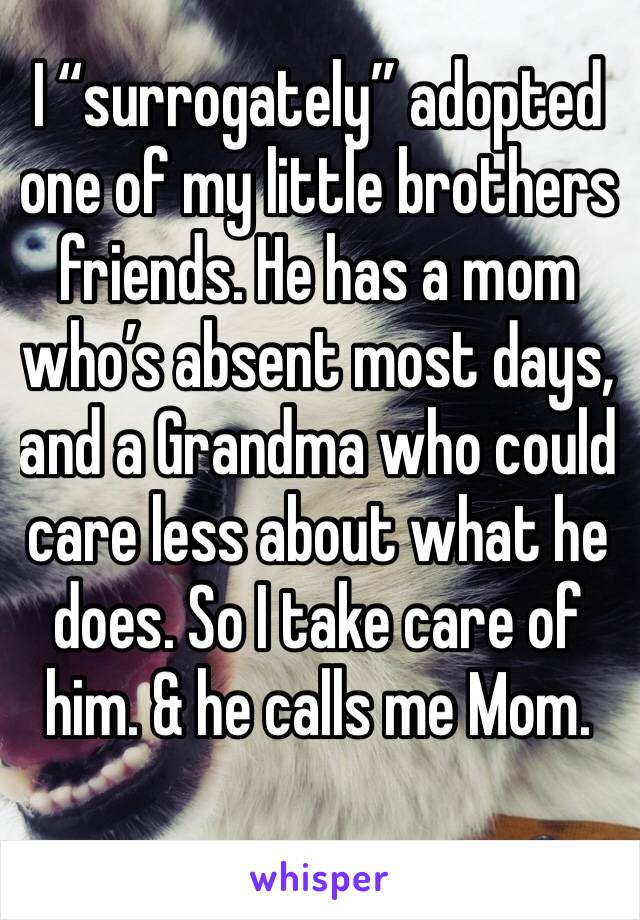 I “surrogately” adopted one of my little brothers friends. He has a mom who’s absent most days, and a Grandma who could care less about what he does. So I take care of him. & he calls me Mom. 