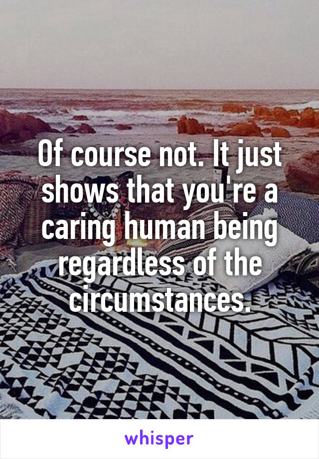 Of course not. It just shows that you're a caring human being regardless of the circumstances.