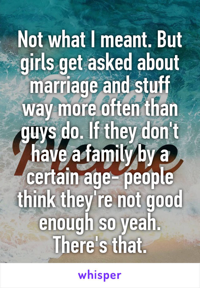 Not what I meant. But girls get asked about marriage and stuff way more often than guys do. If they don't have a family by a certain age- people think they're not good enough so yeah. There's that.