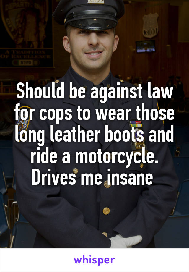 Should be against law for cops to wear those long leather boots and ride a motorcycle. Drives me insane 