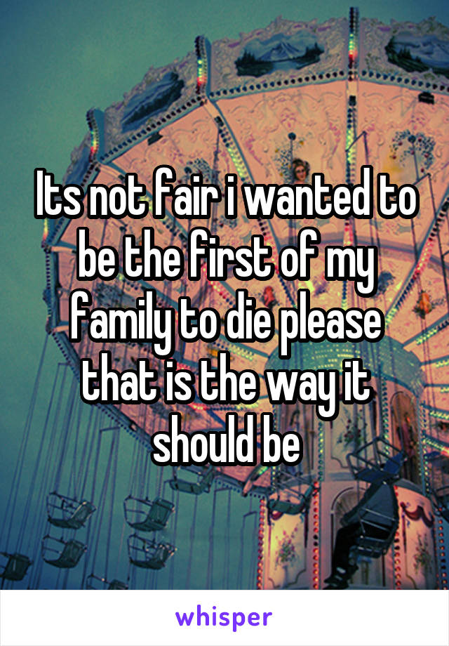 Its not fair i wanted to be the first of my family to die please that is the way it should be
