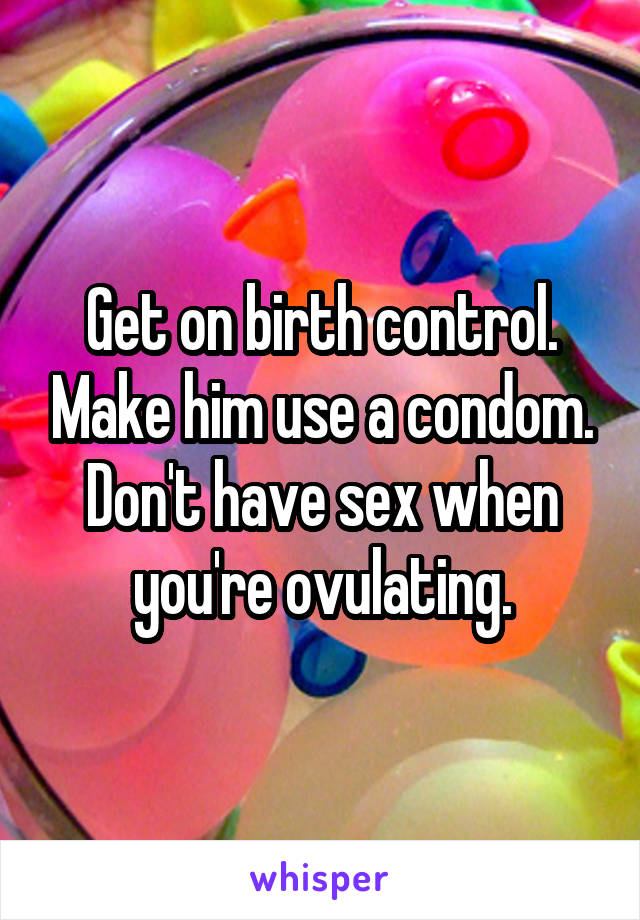 Get on birth control. Make him use a condom. Don't have sex when you're ovulating.