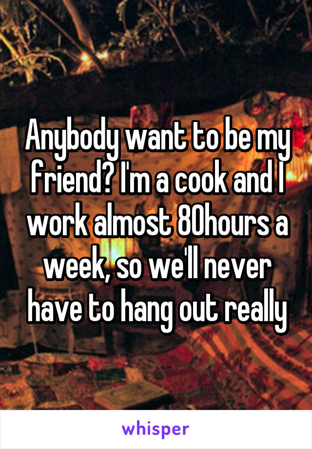 Anybody want to be my friend? I'm a cook and I work almost 80hours a week, so we'll never have to hang out really