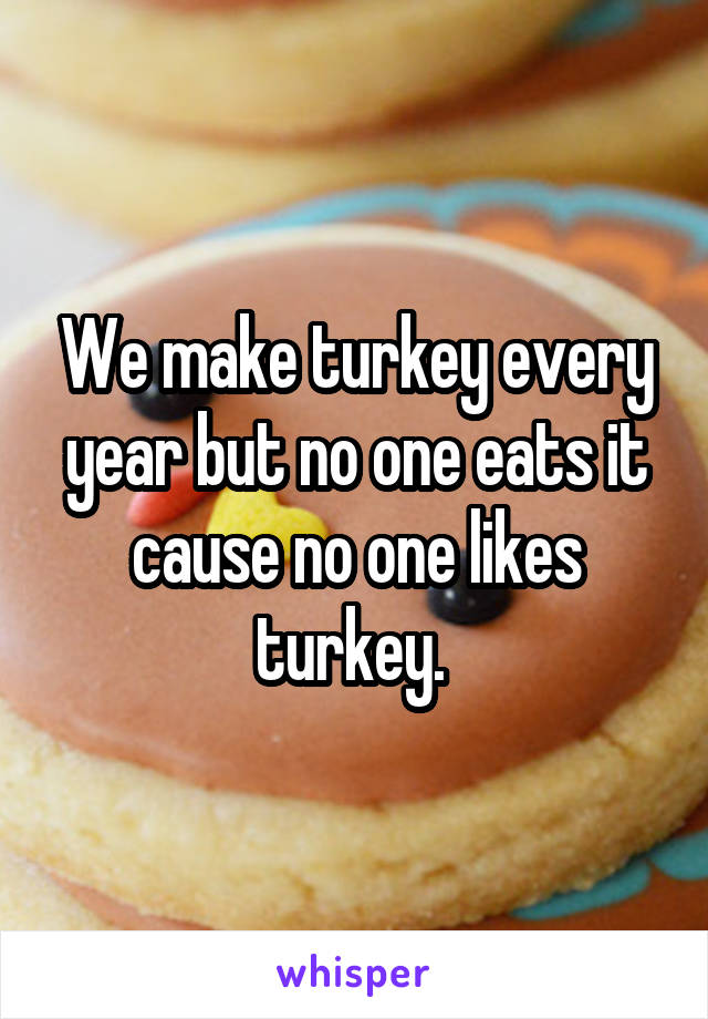 We make turkey every year but no one eats it cause no one likes turkey. 