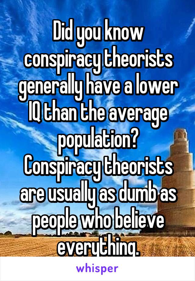 Did you know conspiracy theorists generally have a lower IQ than the average population?
Conspiracy theorists are usually as dumb as people who believe everything.
