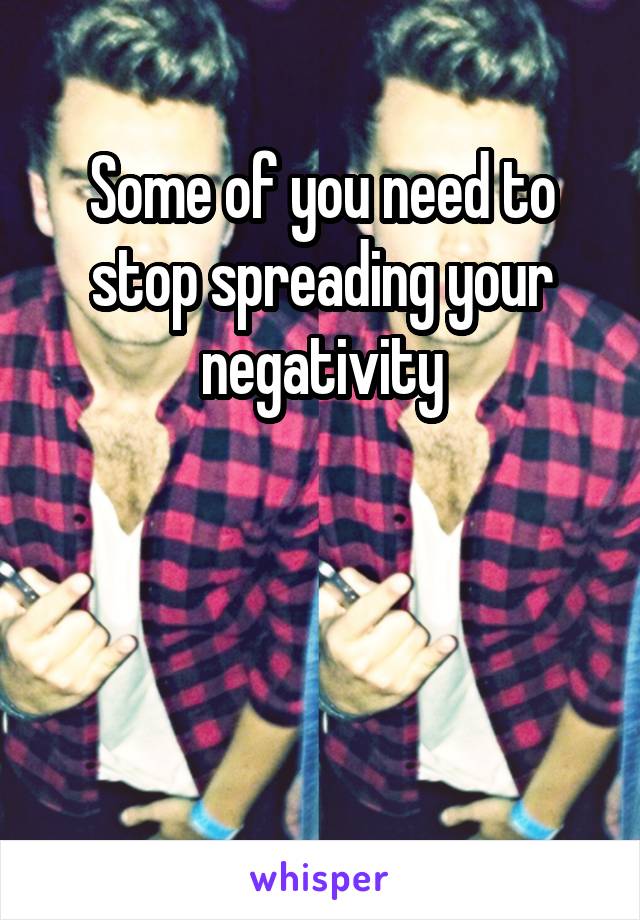 Some of you need to stop spreading your negativity




