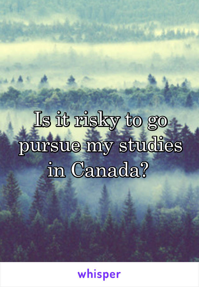 Is it risky to go pursue my studies in Canada? 