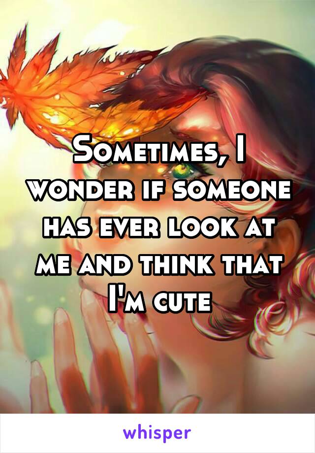 Sometimes, I wonder if someone has ever look at me and think that I'm cute