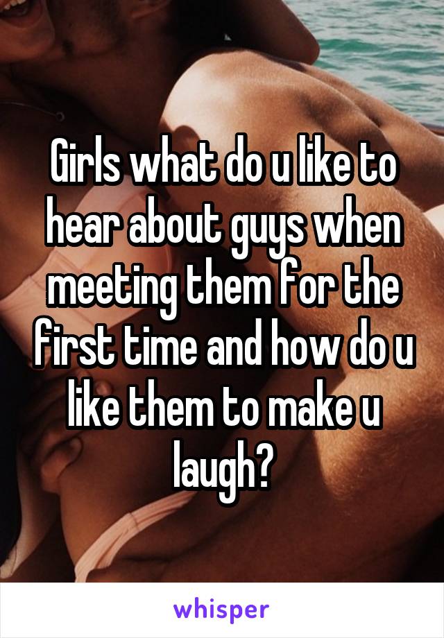 Girls what do u like to hear about guys when meeting them for the first time and how do u like them to make u laugh?