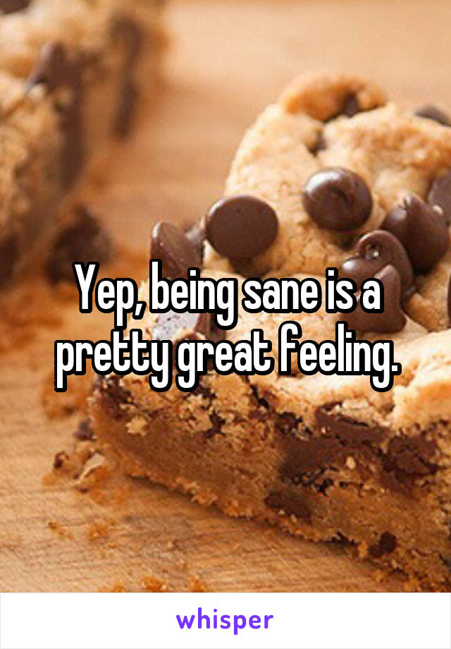 Yep, being sane is a pretty great feeling.