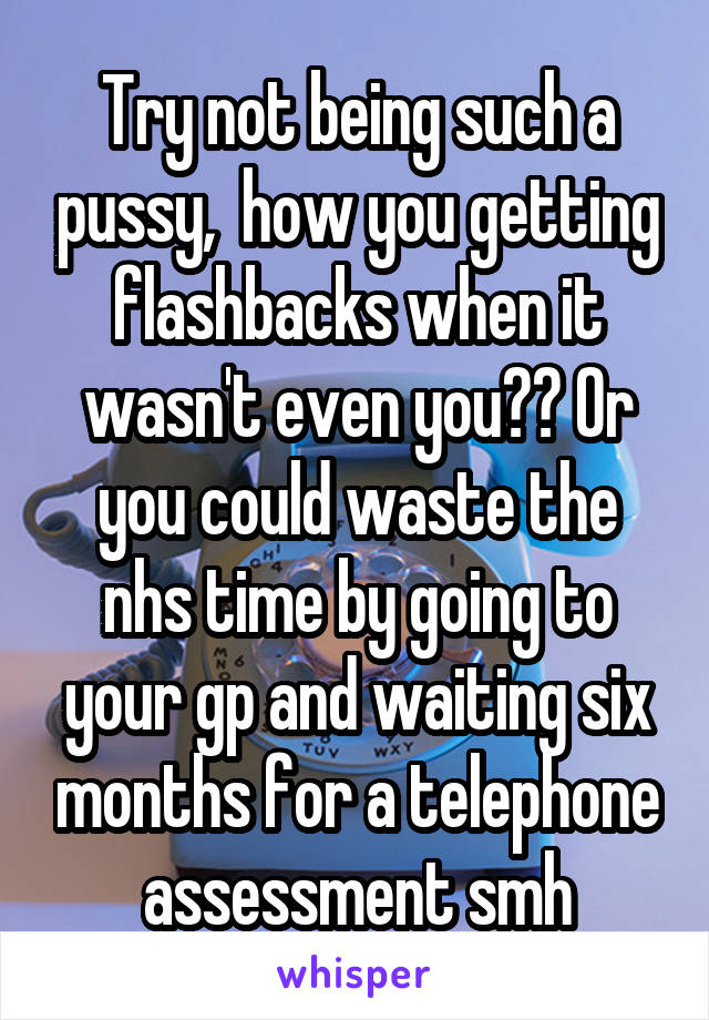 Try not being such a pussy,  how you getting flashbacks when it wasn't even you?? Or you could waste the nhs time by going to your gp and waiting six months for a telephone assessment smh