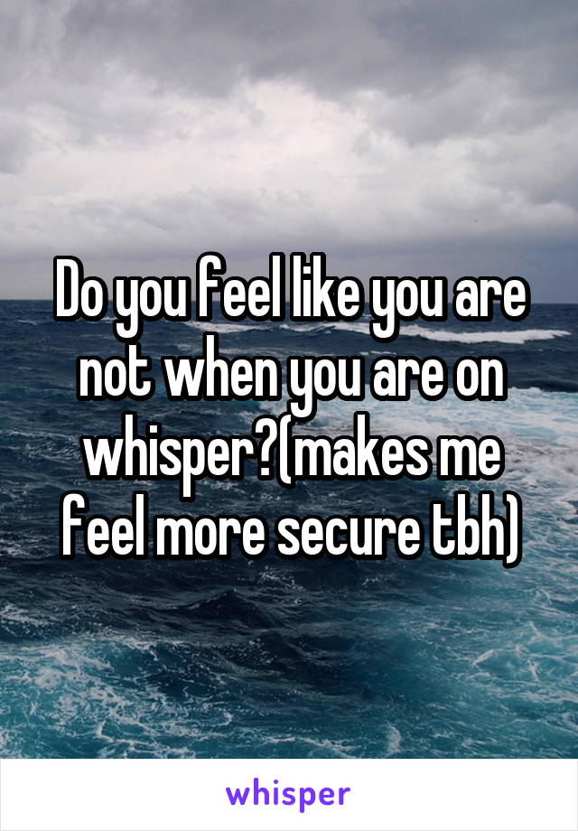 Do you feel like you are not when you are on whisper?(makes me feel more secure tbh)