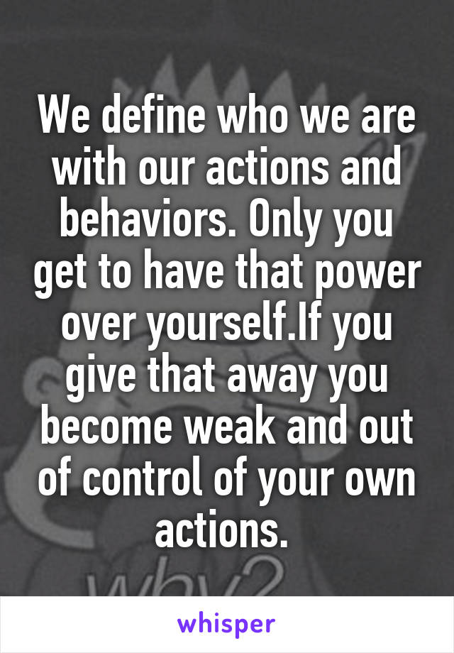We define who we are with our actions and behaviors. Only you get to have that power over yourself.If you give that away you become weak and out of control of your own actions. 