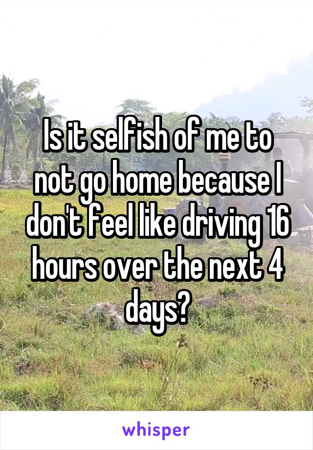 Is it selfish of me to not go home because I don't feel like driving 16 hours over the next 4 days?