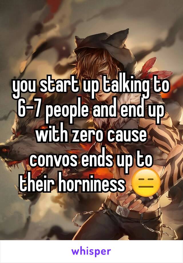 you start up talking to 6-7 people and end up with zero cause convos ends up to their horniness 😑