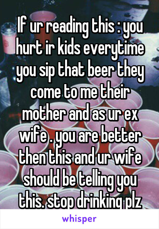 If ur reading this : you hurt ir kids everytime you sip that beer they come to me their mother and as ur ex wife . you are better then this and ur wife should be telling you this. stop drinking plz